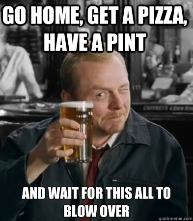 Go home, get a pizza, have a pint and wait for this all to blow over - Go home, get a pizza, have a pint and wait for this all to blow over  Shaun of The Dead