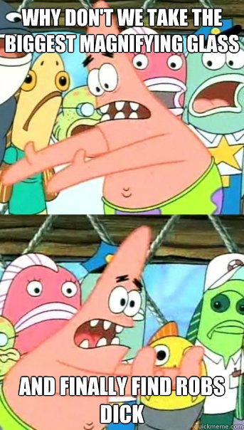 why don't we take the biggest magnifying glass and finally find Robs dick  Push it somewhere else Patrick
