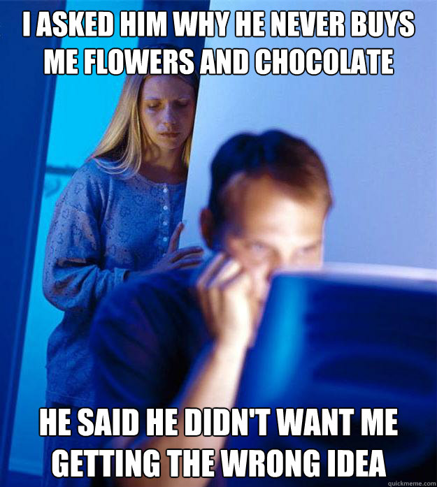 I asked him why he never buys me flowers and chocolate anymore He said he didn't want me getting the wrong idea
  Redditors Wife