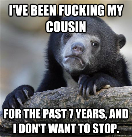 I've been fucking my cousin for the past 7 years, and I don't want to stop. - I've been fucking my cousin for the past 7 years, and I don't want to stop.  Confession Bear
