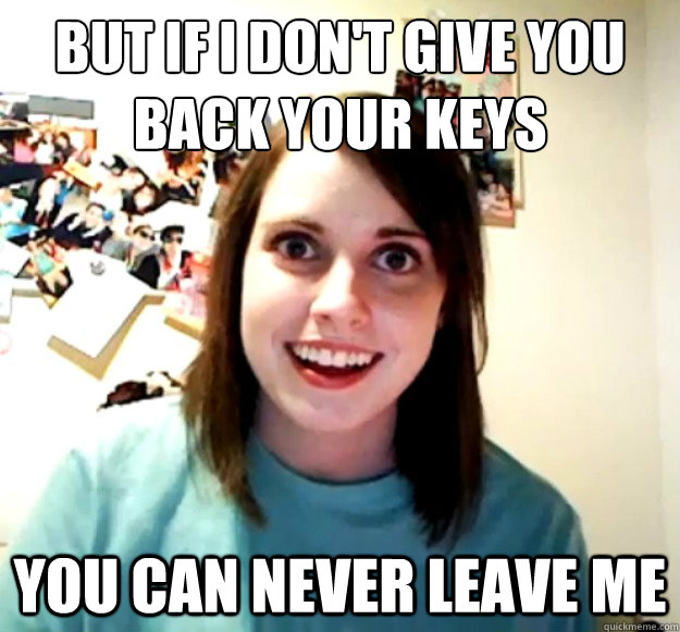 but if I don't give you back your keys you can never leave me  Overly Attached Girlfriend