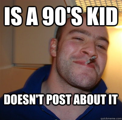 is a 90's kid doesn't post about it  GoodGuyGreg
