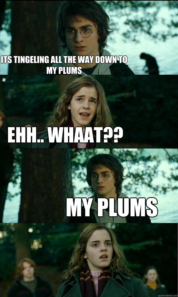 Its tingeling all the way down to my plums Ehh.. whaat?? my plums  Horny Harry