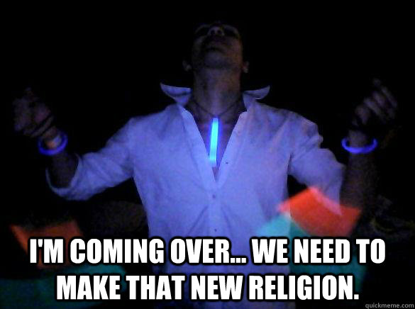  I'm coming over... we need to make that new religion.  
