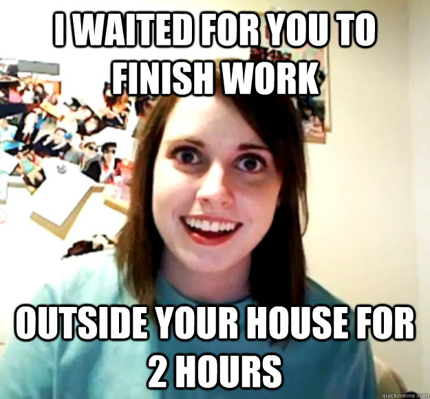 i waited for you to finish work outside your house for 2 hours  Overly Attached Girlfriend