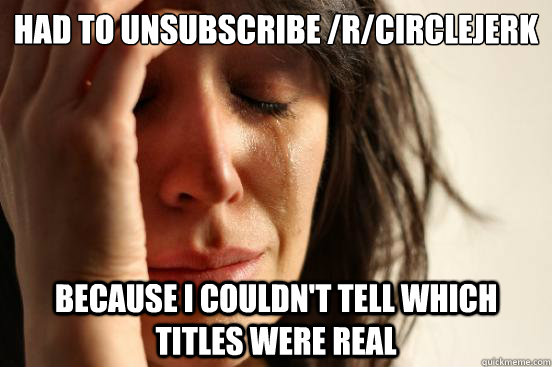 Had to unsubscribe /r/circlejerk because I couldn't tell which titles were real  First World Problems