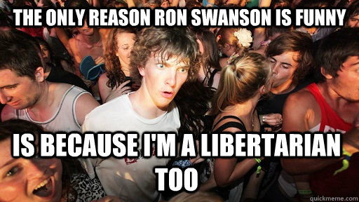 The only reason Ron Swanson is funny is because i'm a libertarian too  Sudden Clarity Clarence