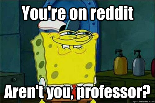 You're on reddit Aren't you, professor?  