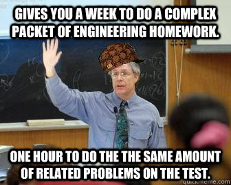 Gives you a week to do a complex packet of engineering homework. One hour to do the the same amount of related problems on the test. - Gives you a week to do a complex packet of engineering homework. One hour to do the the same amount of related problems on the test.  Scumbag Professor