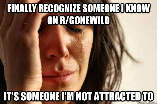 Finally recognize someone i know on r/gonewild it's someone i'm not attracted to   First World Problems