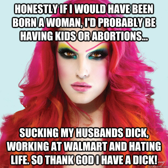 Honestly if I would have been born a woman, I'd probably be having kids or abortions... sucking my husbands dick, working at walmart and hating life. So thank god I have a dick! - Honestly if I would have been born a woman, I'd probably be having kids or abortions... sucking my husbands dick, working at walmart and hating life. So thank god I have a dick!  Jeffree Star