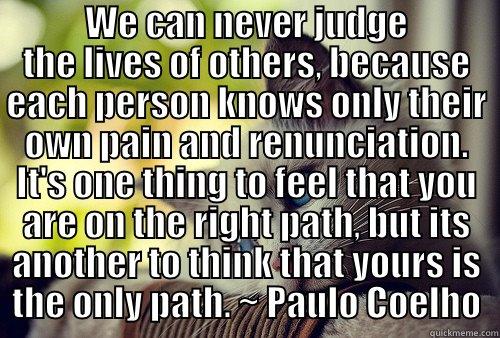  WE CAN NEVER JUDGE THE LIVES OF OTHERS, BECAUSE EACH PERSON KNOWS ONLY THEIR OWN PAIN AND RENUNCIATION. IT'S ONE THING TO FEEL THAT YOU ARE ON THE RIGHT PATH, BUT ITS ANOTHER TO THINK THAT YOURS IS THE ONLY PATH. ~ PAULO COELHO First World Problems Cat