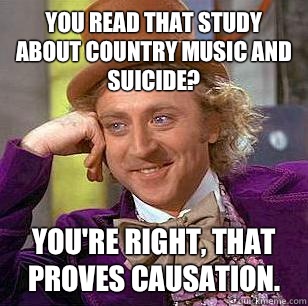 You read that study about country music and suicide? You're right, that proves causation.  - You read that study about country music and suicide? You're right, that proves causation.   Condescending Wonka