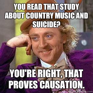 You read that study about country music and suicide? You're right, that proves causation.   Condescending Wonka