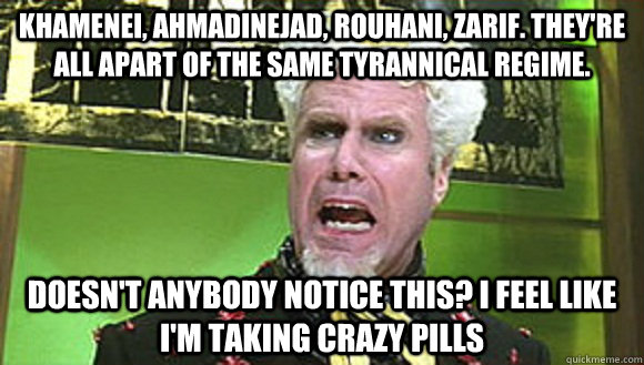 Khamenei, Ahmadinejad, Rouhani, Zarif. They're all apart of the same tyrannical regime. Doesn't anybody notice this? I feel like I'm taking crazy pills - Khamenei, Ahmadinejad, Rouhani, Zarif. They're all apart of the same tyrannical regime. Doesn't anybody notice this? I feel like I'm taking crazy pills  Angry mugatu