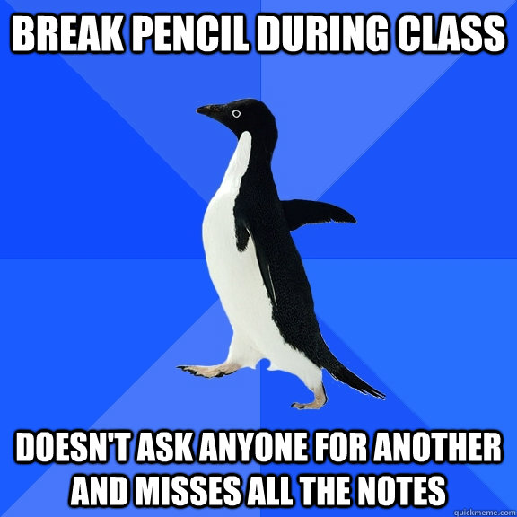 Break pencil during class Doesn't ask anyone for another and misses all the notes  Socially Awkward Penguin