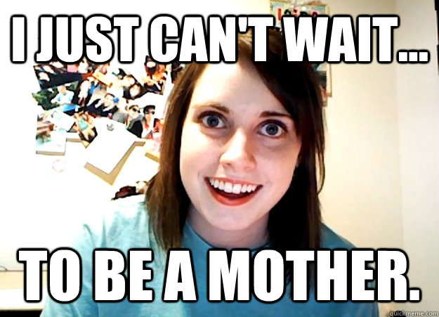 I just can't wait... To be a mother.  Overly Attached Girlfriend