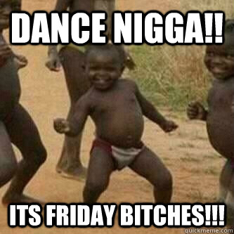 DANCE NIGGA!! ITS FRIDAY BITCHES!!!  Its friday niggas