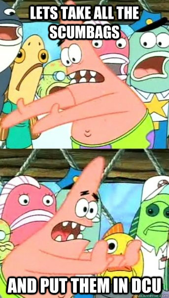 lets take all the scumbags and put them in dcu  Push it somewhere else Patrick