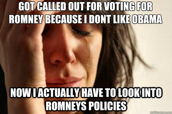 got called out for voting for romney because i dont like obama now i actually have to look into romneys policies  First World Problems