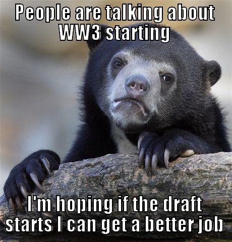 PEOPLE ARE TALKING ABOUT WW3 STARTING I'M HOPING IF THE DRAFT STARTS I CAN GET A BETTER JOB Confession Bear