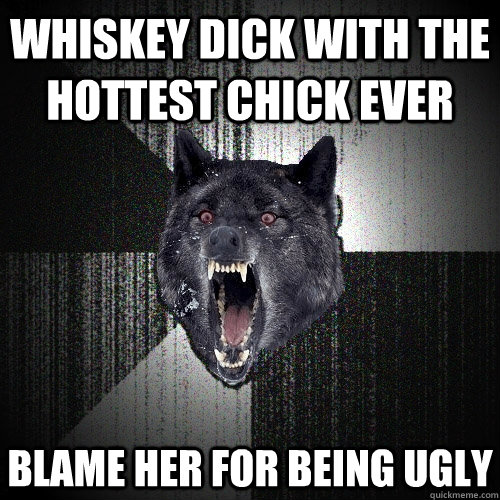 Whiskey dick with the hottest chick ever blame her for being ugly  Insanity Wolf