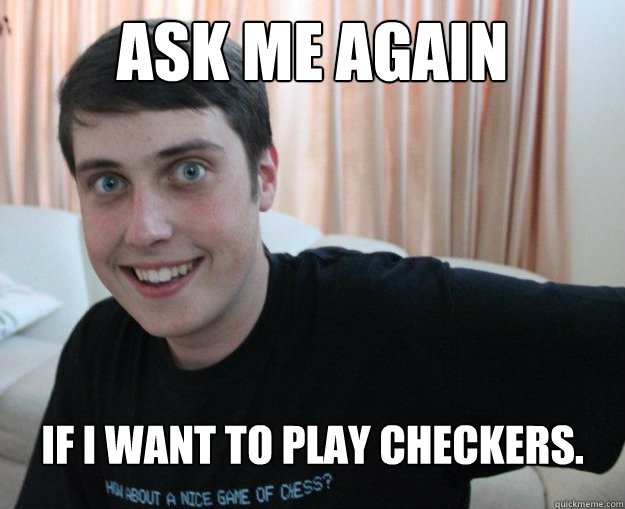 Ask me again If I want to play checkers.  