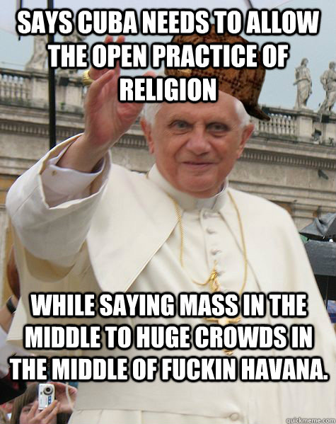 Says Cuba needs to allow the open practice of religion While saying mass in the middle to huge crowds in the middle of fuckin havana. - Says Cuba needs to allow the open practice of religion While saying mass in the middle to huge crowds in the middle of fuckin havana.  Scumbag Pope Benedict