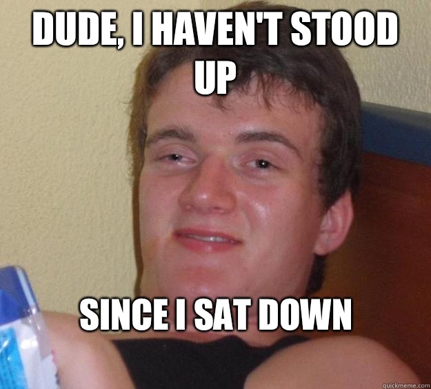 Dude, I haven't stood up Since I sat down
  10 Guy