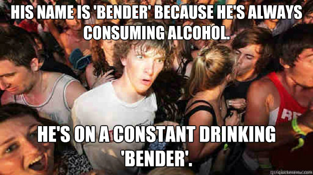 His name is 'Bender' because he's always consuming alcohol. He's on a constant drinking 'bender'. - His name is 'Bender' because he's always consuming alcohol. He's on a constant drinking 'bender'.  Sudden Clarity Clarence