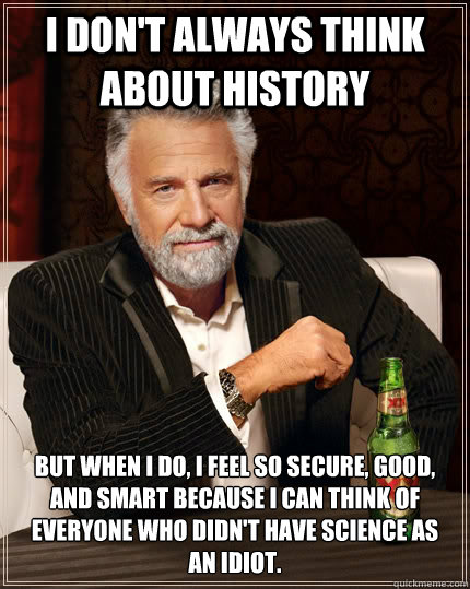 I don't always think about history but when I do, I feel so secure, good, and smart because I can think of everyone who didn't have Science as
an idiot.  The Most Interesting Man In The World