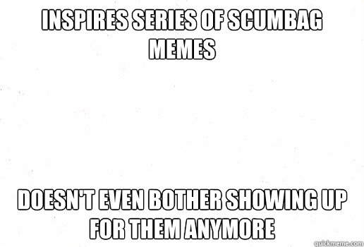 inspires series of scumbag memes doesn't even bother showing up for them anymore  