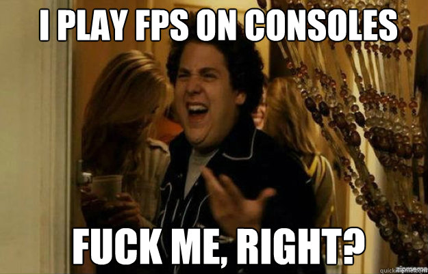 I play FPS on consoles fuck me, right?  fuck me right
