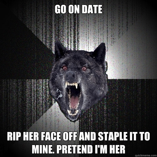 Go on date Rip her face off and staple it to mine. Pretend I'm her  Insanity Wolf