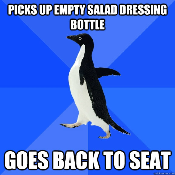 picks up empty salad dressing bottle Goes back to seat  Socially Awkward Penguin