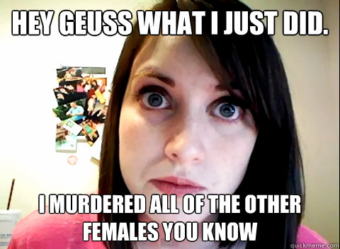 hey geuss what i just did. i murdered all of the other females you know - hey geuss what i just did. i murdered all of the other females you know  Overly Obsessed Girlfriend
