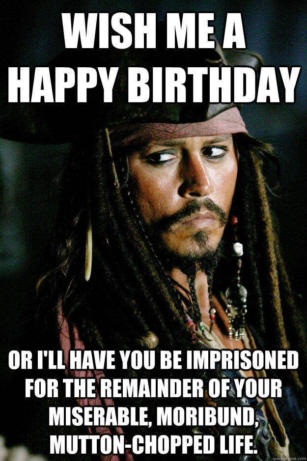 Wish me a happy birthday or i'll have you be imprisoned for the remainder of your miserable, moribund, mutton-chopped life.  Captain Jack Sparrow