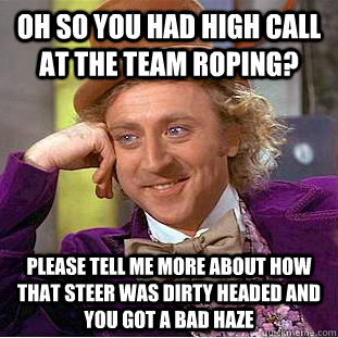 Oh so you had high call at the team roping? please tell me more about how that steer was dirty headed and you got a bad haze  Condescending Wonka