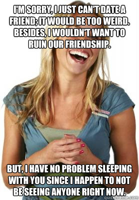 I'm sorry, I just can't date a friend; it would be too weird. Besides, I wouldn't want to ruin our friendship. But, I have no problem sleeping with you since I happen to not be seeing anyone right now.  Friend Zone Fiona