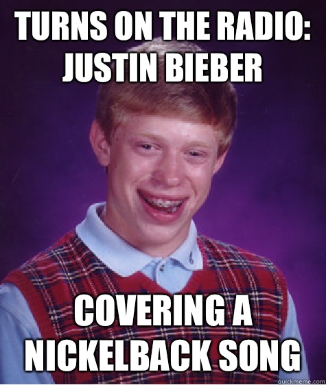 Turns on the radio:
Justin bieber Covering a nickelback song  Bad Luck Brian