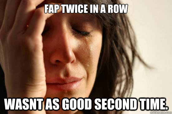 fap twice in a row Wasnt as good second time.  First World Problems