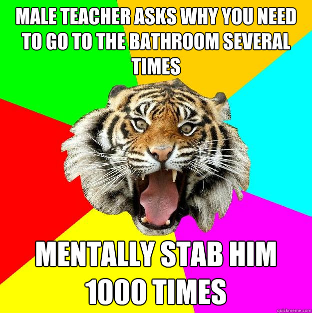 male teacher asks why you need to go to the bathroom several times mentally stab him 1000 times - male teacher asks why you need to go to the bathroom several times mentally stab him 1000 times  Time of the Month Tiger