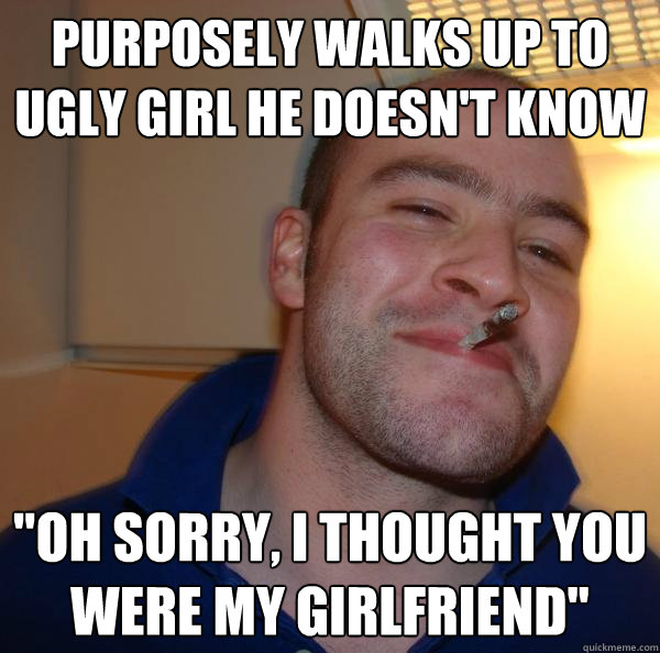 Purposely walks up to ugly girl he doesn't know 
