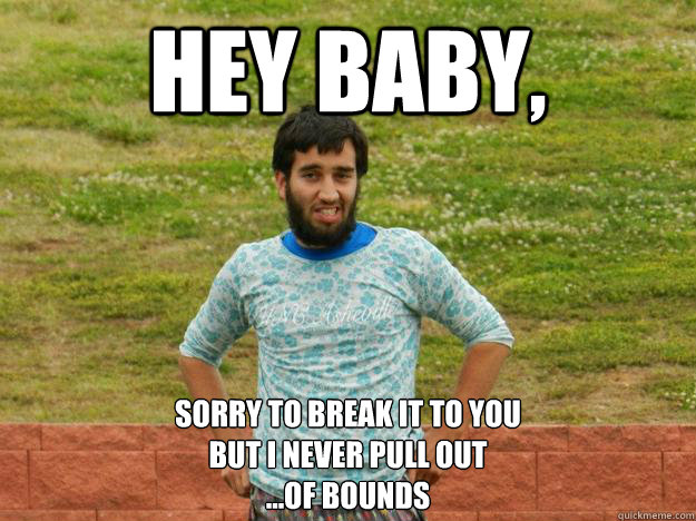 Hey Baby, sorry to break it to you 
but i never pull out
...of bounds  
