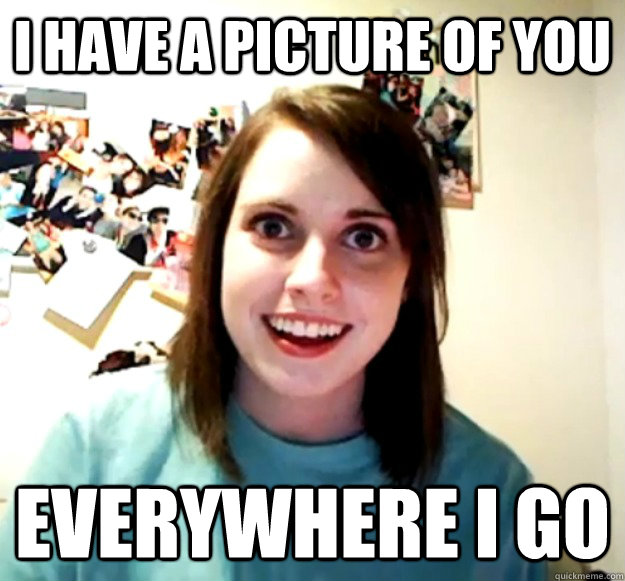 i have a picture of you everywhere i go  Overly Attached Girlfriend
