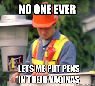 Lets me put pens 
in their vaginas No one ever  