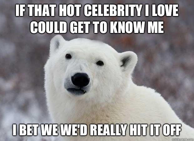 If that hot celebrity I love could get to know me I bet we we'd really hit it off  Popular Opinion Polar Bear