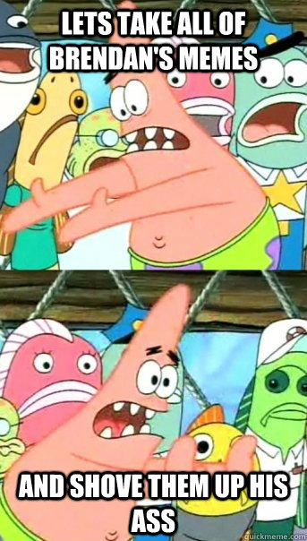 Lets take all of Brendan's Memes and shove them up his ass  Push it somewhere else Patrick