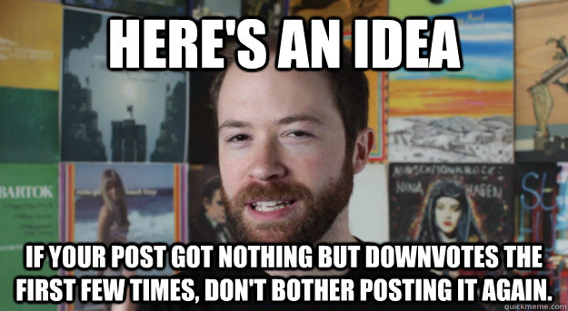 here's an idea If your post got nothing but downvotes the first few times, don't bother posting it again. - here's an idea If your post got nothing but downvotes the first few times, don't bother posting it again.  Idea Channel Mike