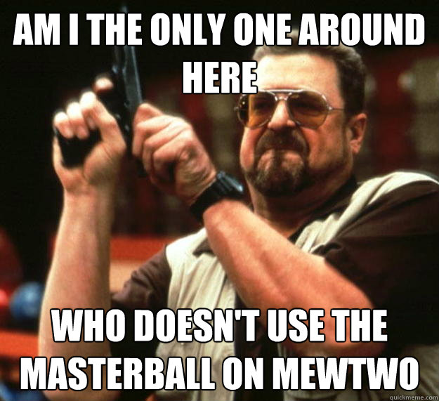 am I the only one around here Who doesn't use the masterball on mewtwo  Angry Walter